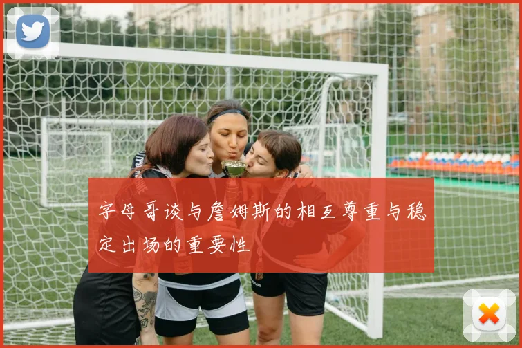 字母哥谈与詹姆斯的相互尊重与稳定出场的重要性