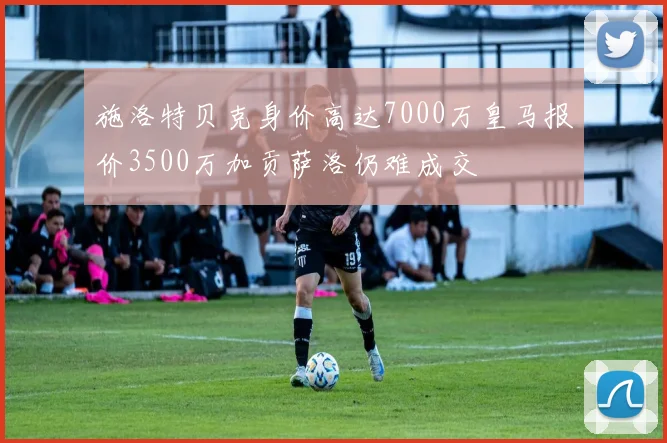 施洛特贝克身价高达7000万皇马报价3500万加贡萨洛仍难成交