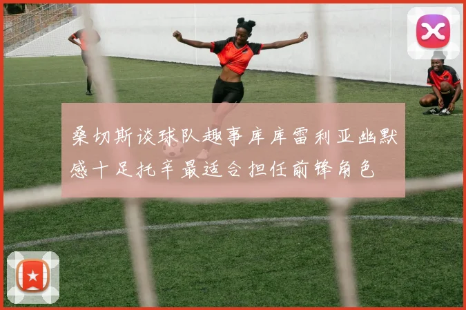 桑切斯谈球队趣事库库雷利亚幽默感十足托辛最适合担任前锋角色