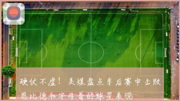 硬仗不虚！美媒盘点季后赛中击败恩比德和字母哥的球星表现