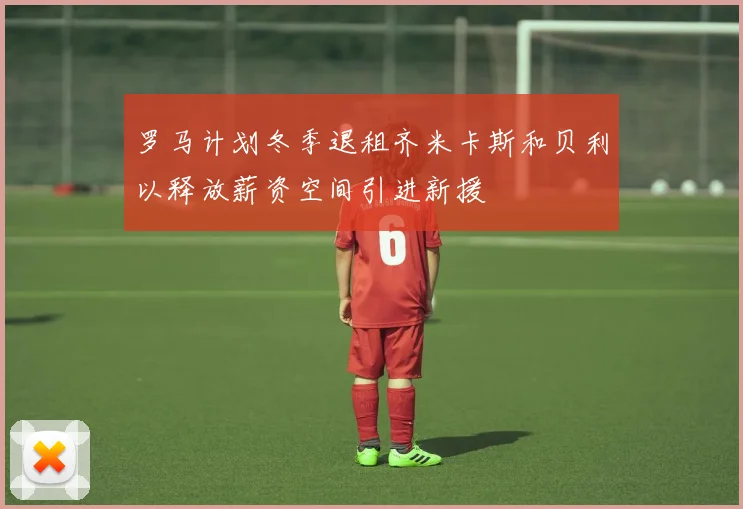 罗马计划冬季退租齐米卡斯和贝利以释放薪资空间引进新援