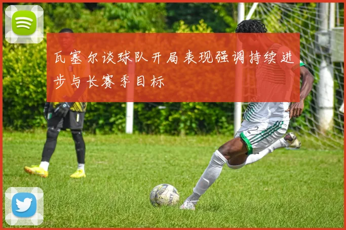 瓦塞尔谈球队开局表现强调持续进步与长赛季目标