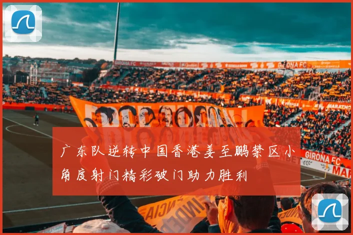 广东队逆转中国香港姜至鹏禁区小角度射门精彩破门助力胜利
