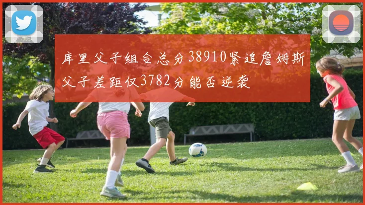 库里父子组合总分38910紧追詹姆斯父子差距仅3782分能否逆袭