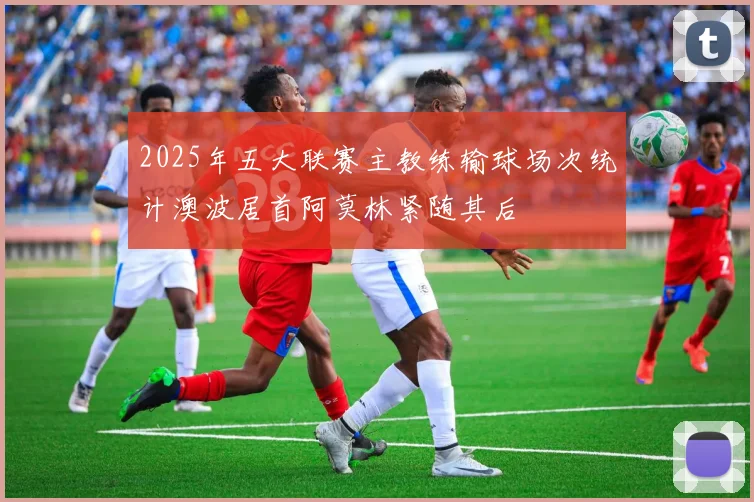 2025年五大联赛主教练输球场次统计澳波居首阿莫林紧随其后