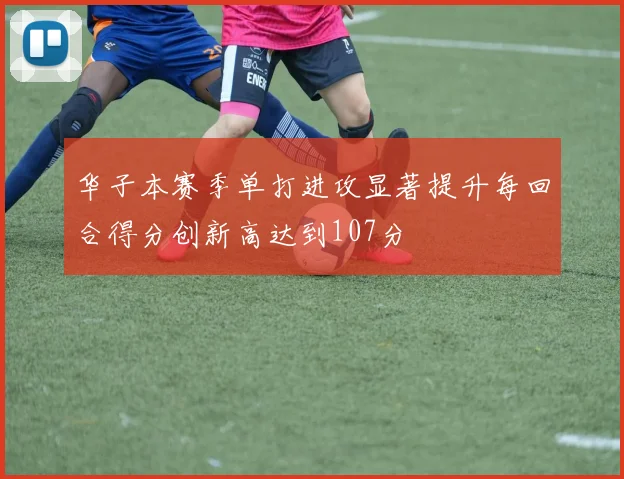 华子本赛季单打进攻显著提升每回合得分创新高达到107分