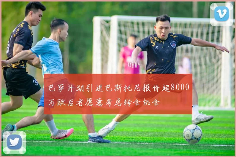 巴萨计划引进巴斯托尼报价超8000万欧后者愿意考虑转会机会