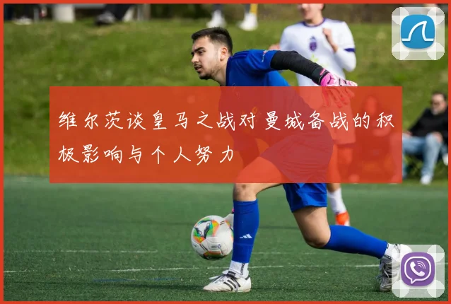 维尔茨谈皇马之战对曼城备战的积极影响与个人努力