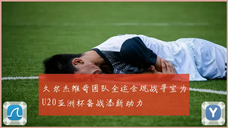 久尔杰维奇团队全运会观战寻宝为U20亚洲杯备战添新动力