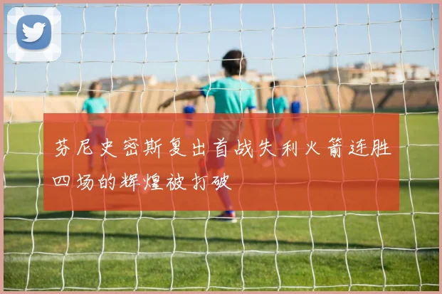 芬尼史密斯复出首战失利火箭连胜四场的辉煌被打破