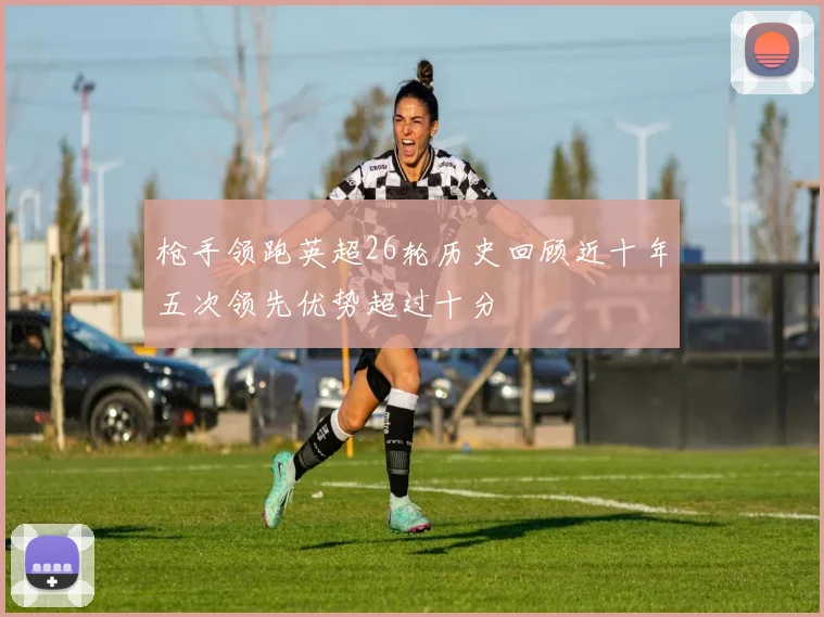 枪手领跑英超26轮历史回顾近十年五次领先优势超过十分