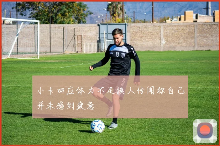 小卡回应体力不足换人传闻称自己并未感到疲惫