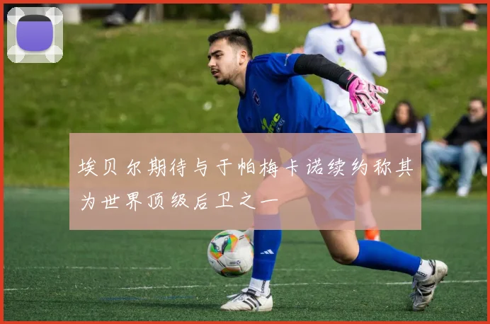 埃贝尔期待与于帕梅卡诺续约称其为世界顶级后卫之一