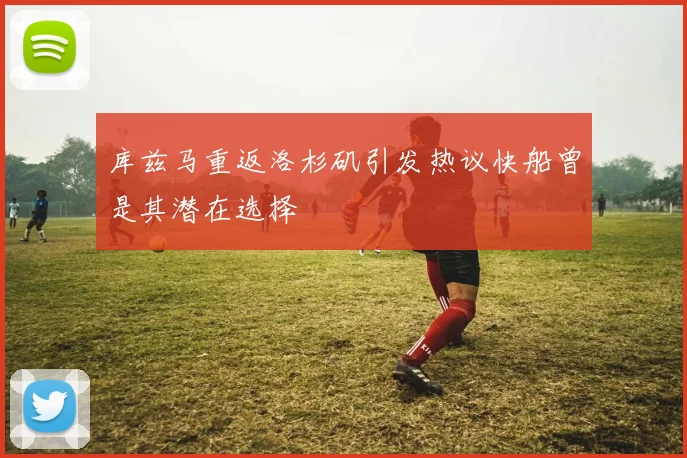 库兹马重返洛杉矶引发热议快船曾是其潜在选择