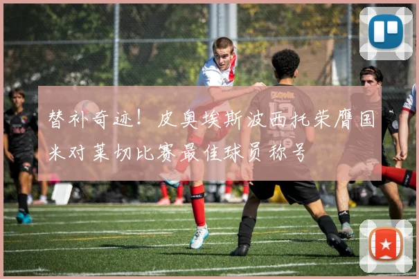 替补奇迹！皮奥埃斯波西托荣膺国米对莱切比赛最佳球员称号