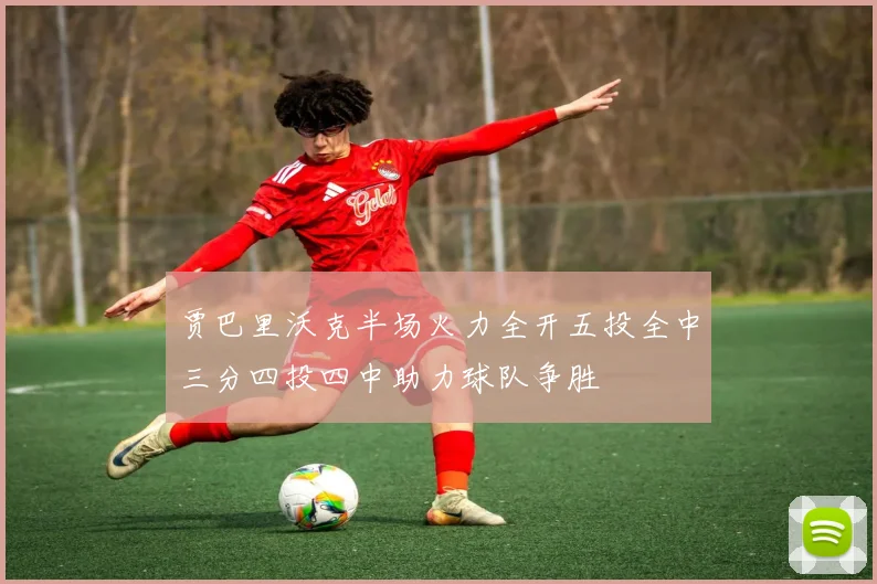 贾巴里沃克半场火力全开五投全中三分四投四中助力球队争胜