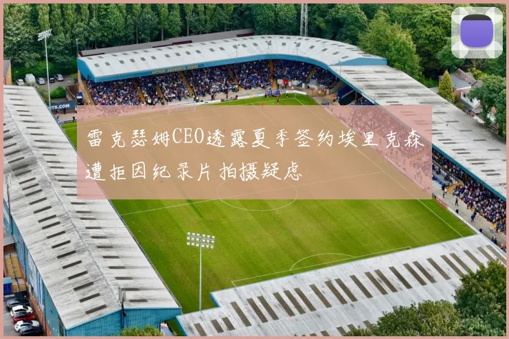 雷克瑟姆CEO透露夏季签约埃里克森遭拒因纪录片拍摄疑虑