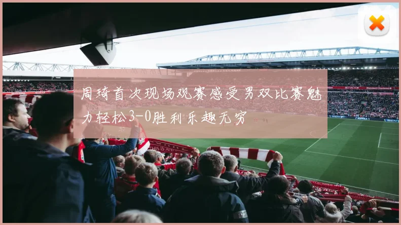 周琦首次现场观赛感受男双比赛魅力轻松3-0胜利乐趣无穷