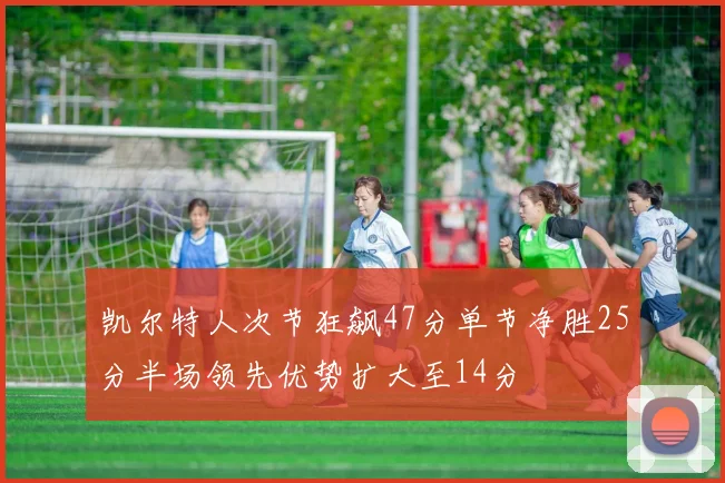 凯尔特人次节狂飙47分单节净胜25分半场领先优势扩大至14分