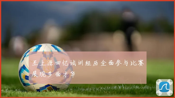 王上源回忆试训经历全面参与比赛展现多面才华