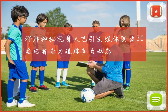 穆帅神秘现身大巴引发媒体围堵30名记者全力追踪皇马动态