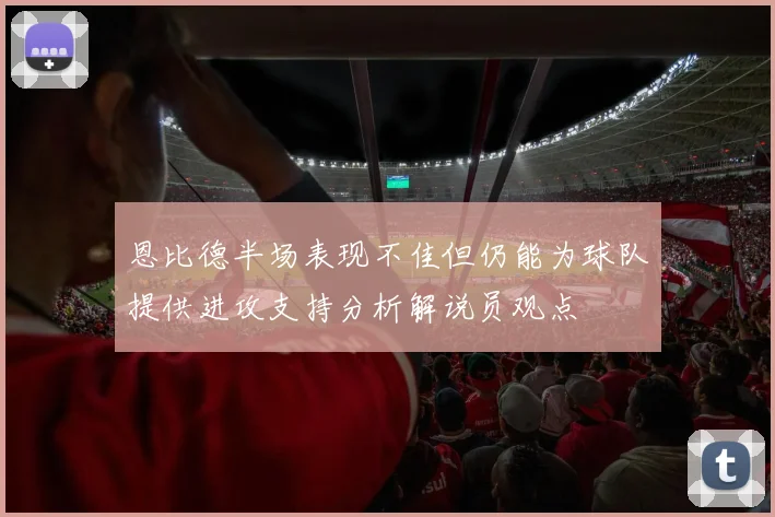 恩比德半场表现不佳但仍能为球队提供进攻支持分析解说员观点