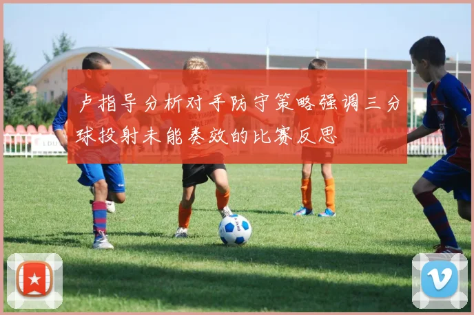 卢指导分析对手防守策略强调三分球投射未能奏效的比赛反思