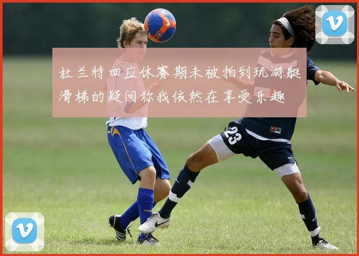 杜兰特回应休赛期未被拍到玩游艇滑梯的疑问称我依然在享受乐趣