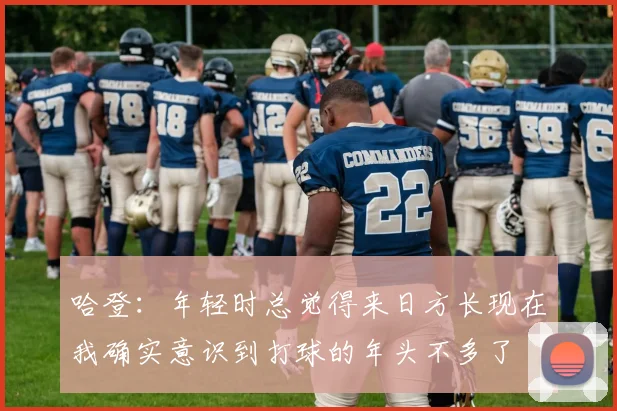 哈登：年轻时总觉得来日方长现在我确实意识到打球的年头不多了