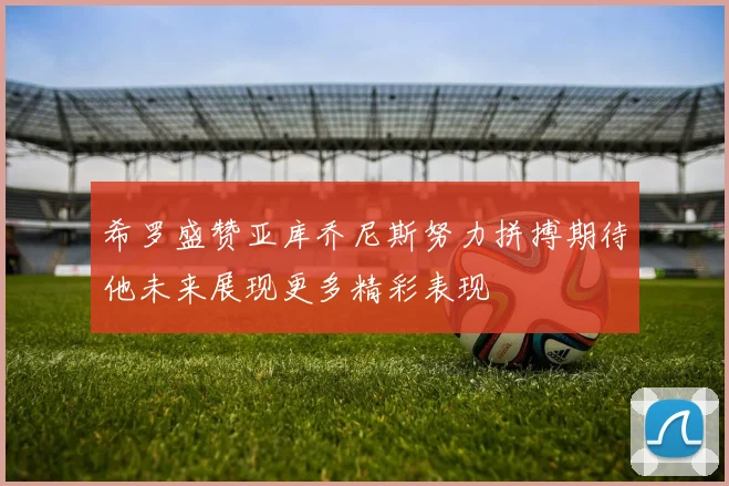 希罗盛赞亚库乔尼斯努力拼搏期待他未来展现更多精彩表现