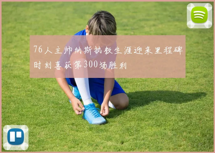 76人主帅纳斯执教生涯迎来里程碑时刻喜获第300场胜利