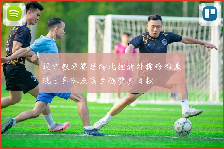 辽宁教学赛逆转北控新外援哈维表现出色队友莫兰德赞其贡献
