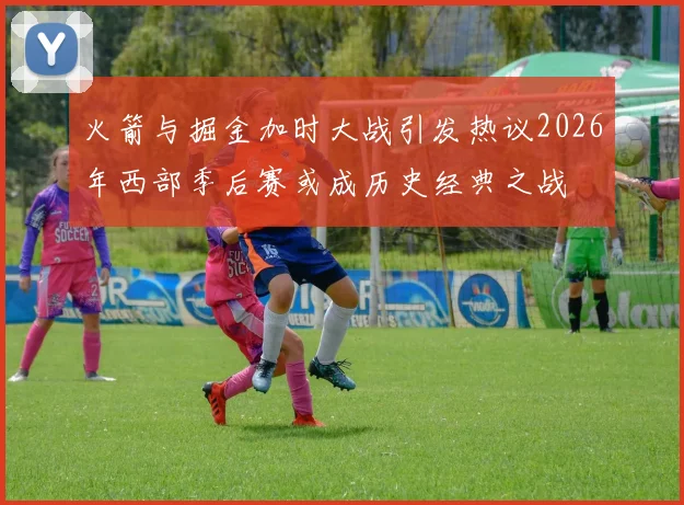 火箭与掘金加时大战引发热议2026年西部季后赛或成历史经典之战