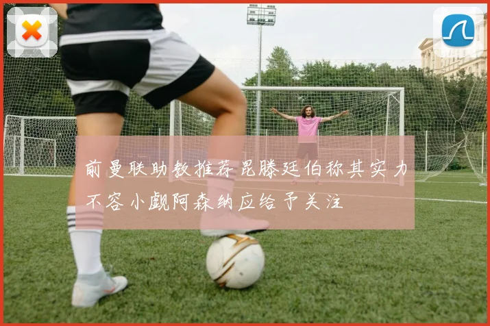 前曼联助教推荐昆滕廷伯称其实力不容小觑阿森纳应给予关注