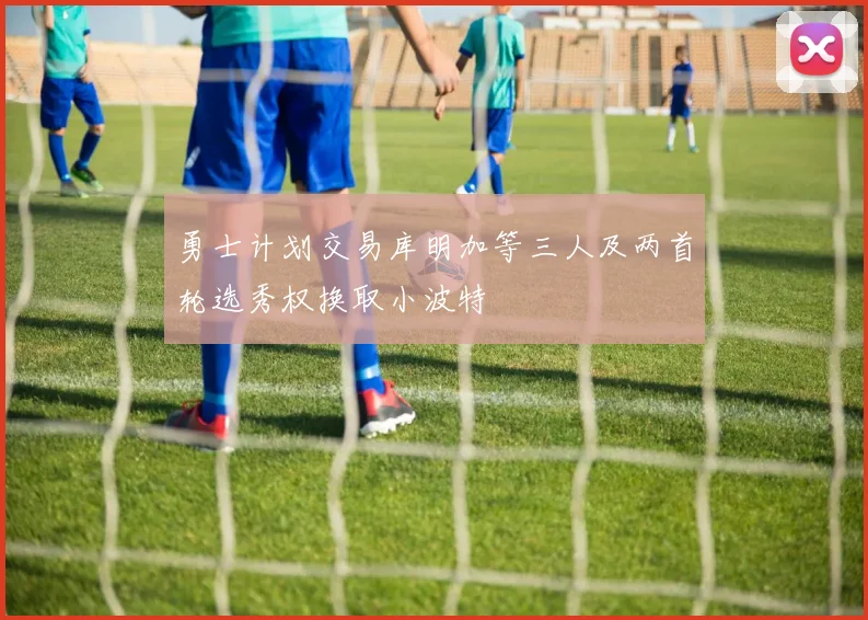 勇士计划交易库明加等三人及两首轮选秀权换取小波特